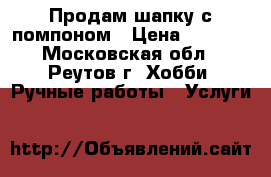 Продам шапку с помпоном › Цена ­ 2 000 - Московская обл., Реутов г. Хобби. Ручные работы » Услуги   